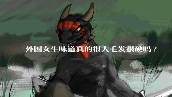 外国女生味道真的很大毛发很硬吗?