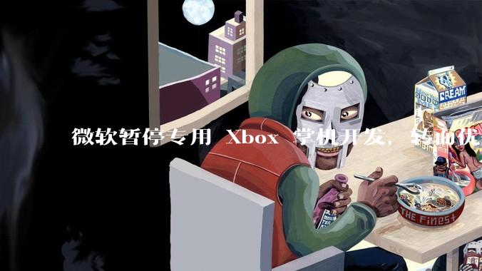 微软暂停专用 Xbox 掌机开发，转而优化 Windows 11 的掌机游戏体验，这背后原因有哪些？